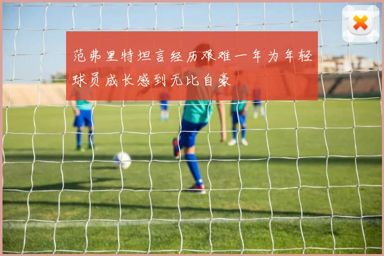 范弗里特坦言经历艰难一年为年轻球员成长感到无比自豪