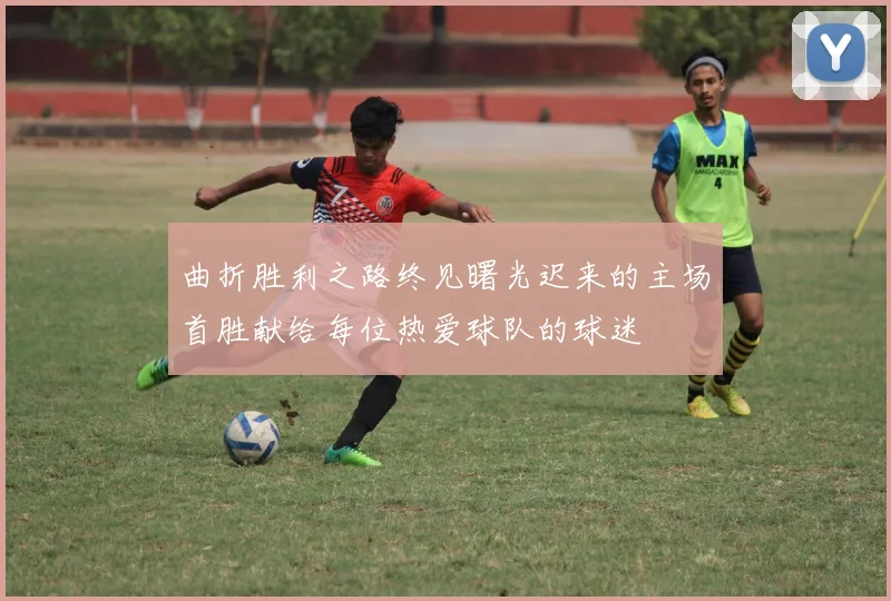 曲折胜利之路终见曙光迟来的主场首胜献给每位热爱球队的球迷