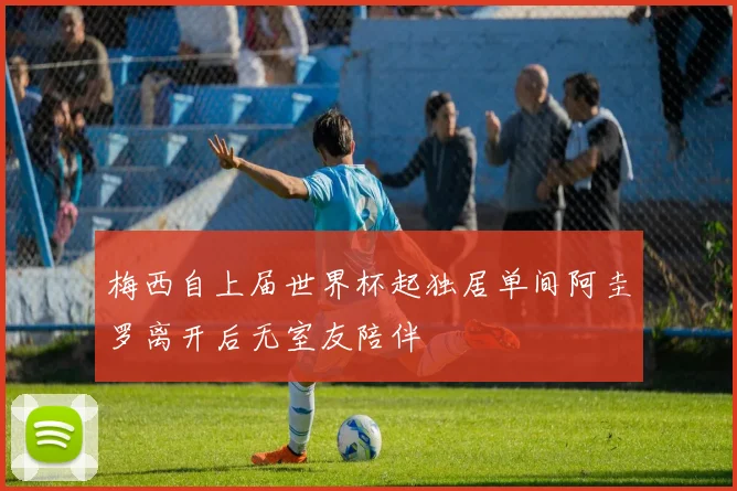 梅西自上届世界杯起独居单间阿圭罗离开后无室友陪伴