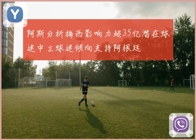 阿斯分析梅西影响力超35亿潜在球迷中立球迷倾向支持阿根廷
