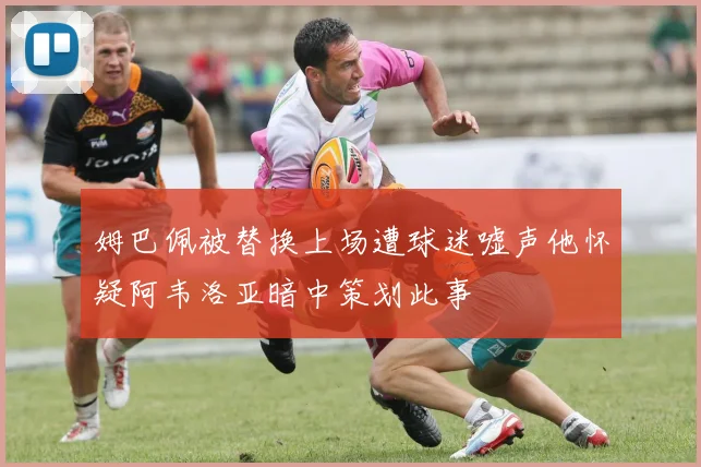姆巴佩被替换上场遭球迷嘘声他怀疑阿韦洛亚暗中策划此事