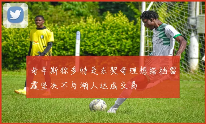 考辛斯称多特是东契奇理想搭档雷霆坚决不与湖人达成交易