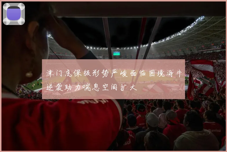 津门虎保级形势严峻面临困境海牛逆袭助力喘息空间扩大