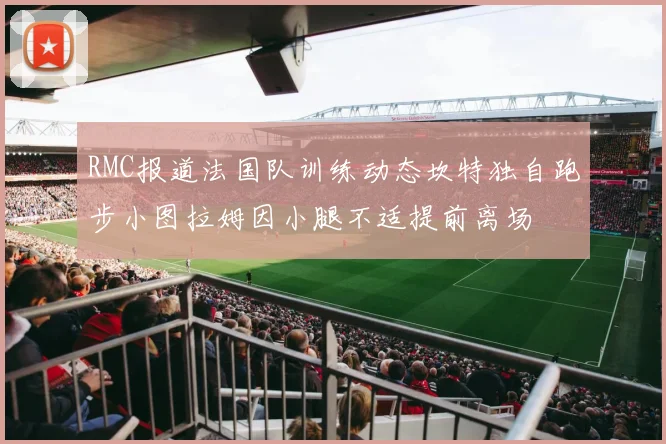 RMC报道法国队训练动态坎特独自跑步小图拉姆因小腿不适提前离场