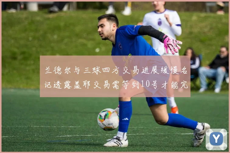 兰德尔与三球四方交易进展缓慢名记透露盖耶交易需等到10号才能完成